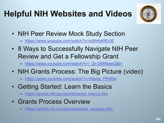 Helpful NIH Websites and Videos
• NIH Peer Review Mock Study Section
– https://www.youtube.com/watch?v=lzBhKeR6VIE
• 8 Ways to Successfully Navigate NIH Peer
Review and Get a Fellowship Grant
– https://www.youtube.com/watch?v=_Gr-D68NawQ&t=
• NIH Grants Process: The Big Picture (video)
– https://www.youtube.com/watch?v=rNwsg_PR90w
• Getting Started: Learn the Basics
– https://grants.nih.gov/grants/grant_basics.htm
• Grants Process Overview
– https://grants.nih.gov/grants/grants_process.htm
164
 