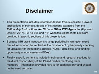 Disclaimer
• This presentation includes recommendations from successful F-award
applications of trainees, details of instructions extracted from the
Fellowship Instructions for NIH and Other PHS Agencies (Updated
Dec 29, 2017), PA-18-666 and NIH websites. Appropriate Links are
provided in specific sections of this presentation.
• Because NIH grant instructions change periodically, we recommend
that all information be verified as the most recent by frequently checking
for updated NIH instructions, notices (NOTs), URL links, and funding
opportunity announcements (FOAs).
• Finally, specific content to include in trainee and research sections is
the direct responsibility of the PI and his/her mentoring team
members—information provided here is for guidance only and should
not be used verbatim.
165
 
