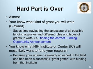 Hard Part is Over
• Almost.
• Your know what kind of grant you will write
(F-award).
– Saves time navigating the landscape of all possible
funding agencies and different rules and types of
grants to write, i.e., finding the correct Funding
Opportunity Announcement
• You know what NIH Institute or Center (IC) will
most likely want to fund your research
– Because your advisor is already an expert in the field
and had been a successful “grant getter” with funding
from that institute
22
 