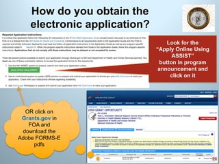 How do you obtain the
electronic application?
26
Look for the
“Apply Online Using
ASSIST”
button in program
announcement and
click on it
OR click on
Grants.gov in
FOA and
download the
Adobe FORMS-E
pdfs
 