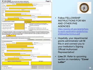 30
• Follow FELLOWSHIP
INSTRUCTIONS FOR NIH
AND OTHER PHS
AGENCIES
https://grants.nih.gov/grants/how-
to-apply-application-guide/forms-
e/fellowship-forms-e.pdf
• Hopefully, your departmental
grants administrator will fill
this in and connect you to
your Institution’s Signing
Official/ Authorized
Representative!
• Line 21: Refer to upcoming
section on mandatory “Cover
Letter”
 