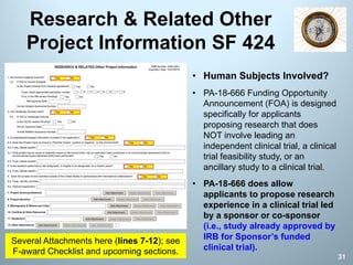 Research & Related Other
Project Information SF 424
31
• Human Subjects Involved?
• PA-18-666 Funding Opportunity
Announcement (FOA) is designed
specifically for applicants
proposing research that does
NOT involve leading an
independent clinical trial, a clinical
trial feasibility study, or an
ancillary study to a clinical trial.
• PA-18-666 does allow
applicants to propose research
experience in a clinical trial led
by a sponsor or co-sponsor
(i.e., study already approved by
IRB for Sponsor’s funded
clinical trial).
Several Attachments here (lines 7-12); see
F-award Checklist and upcoming sections.
 