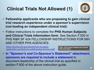 • Fellowship applicants who are proposing to gain clinical
trial research experience under a sponsor’s supervision
(not leading an independent clinical trial):
• Follow instructions to complete the PHS Human Subjects
and Clinical Trials Information form. See Section F.500 in
PHS R&R SF 424 FELLOWSHIP INSTRUCTIONS FOR NIH
AND OTHER PHS AGENCIES:
• In “Sponsor’s and Co-Sponsor’s Statement” attachment,
sponsors are required to include a statement to
document leadership of the clinical trial as specified in
section F.500 of the above instruction guide.
Clinical Trials Not Allowed (1)
32
https://grants.nih.gov/grants/how-to-apply-
application-guide/forms-e/fellowship-forms-e.pdf
 