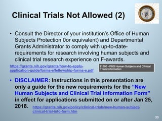 • Consult the Director of your institution’s Office of Human
Subjects Protection 0or equivalent) and Departmental
Grants Administrator to comply with up-to-date-
requirements for research involving human subjects and
clinical trial research experience on F-awards.
• DISCLAIMER: Instructions in this presentation are
only a guide for the new requirements for the “New
Human Subjects and Clinical Trial Information Form”
in effect for applications submitted on or after Jan 25,
2018.
Clinical Trials Not Allowed (2)
33
https://grants.nih.gov/grants/how-to-apply-
application-guide/forms-e/fellowship-forms-e.pdf
https://grants.nih.gov/policy/clinical-trials/new-human-subject-
clinical-trial-info-form.htm
 