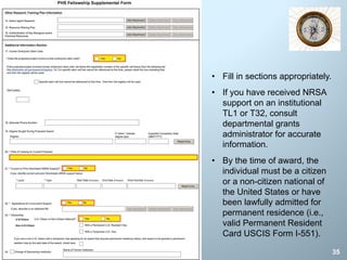 35
• Fill in sections appropriately.
• If you have received NRSA
support on an institutional
TL1 or T32, consult
departmental grants
administrator for accurate
information.
• By the time of award, the
individual must be a citizen
or a non-citizen national of
the United States or have
been lawfully admitted for
permanent residence (i.e.,
valid Permanent Resident
Card USCIS Form I-551).
 