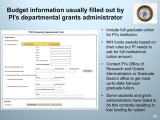 Budget information usually filled out by
PI’s departmental grants administrator
36
• Include full graduate tuition
for PI’s institution.
• NIH funds awards based on
their rules but PI needs to
ask for full institutional
tuition amount.
• Contact PI’s Office of
Research and Grants
Administration or Graduate
Dean’s office to get most
up-to-date full-year
graduate tuition.
• Some students and grant
administrators have failed to
do this correctly resulting in
lost funding for tuition!
 