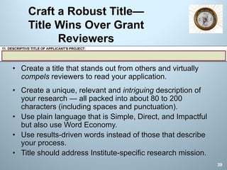 Craft a Robust Title—
Title Wins Over Grant
Reviewers
• Create a title that stands out from others and virtually
compels reviewers to read your application.
• Create a unique, relevant and intriguing description of
your research — all packed into about 80 to 200
characters (including spaces and punctuation).
• Use plain language that is Simple, Direct, and Impactful
but also use Word Economy.
• Use results-driven words instead of those that describe
your process.
• Title should address Institute-specific research mission.
39
 