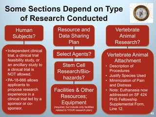 Some Sections Depend on Type
of Research Conducted
Human
Subjects?
• Independent clinical
trial, a clinical trial
feasibility study, or
an ancillary study to
a clinical trial is
NOT allowed.
• PA-18-666 allows
applicants to
propose research
experience in a
clinical trial led by a
sponsor or co-
sponsor.
Vertebrate
Animal
Research?
Vertebrate Animal
Attachment
• Description of
Procedures
• Justify Species Used
• Minimization of Pain
and Distress
• Note: Euthanasia now
addressed on SF 424
PHS Fellowship
Supplemental Form,
Line 12.
Select Agents?
Resource and
Data Sharing
Plan
Stem Cell
Research/Bio-
hazards?
Facilities & Other
Resources;
Equipment
(required, but include only facilities
related to YOUR research plan)
42
 