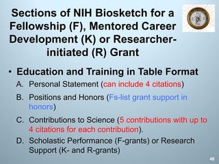 Sections of NIH Biosketch for a
Fellowship (F), Mentored Career
Development (K) or Researcher-
initiated (R) Grant
• Education and Training in Table Format
A. Personal Statement (can include 4 citations)
B. Positions and Honors (Fs-list grant support in
honors)
C. Contributions to Science (5 contributions with up to
4 citations for each contribution).
D. Scholastic Performance (F-grants) or Research
Support (K- and R-grants)
48
 