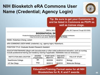 NIH Biosketch eRA Commons User
Name (Credential; Agency Login)
Tip: Be sure to get your Commons ID
and be listed in Commons as PD/PI as
well as trainee stage.
Education/Training Format same for all NIH
Biosketches for R, K and F awards 49
 