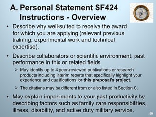 A. Personal Statement SF424
Instructions - Overview
• Describe collaborators or scientific environment; past
performance in this or related fields
Ø May identify up to 4 peer-reviewed publications or research
products including interim reports that specifically highlight your
experience and qualifications for this proposal’s project.
Ø The citations may be different from or also listed in Section C.
• May explain impediments to your past productivity by
describing factors such as family care responsibilities,
illness, disability, and active duty military service.
• Describe why well-suited to receive the award
for which you are applying (relevant previous
training, experimental work and technical
expertise).
50
 