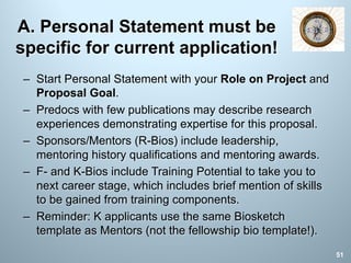 A. Personal Statement must be
specific for current application!
– Start Personal Statement with your Role on Project and
Proposal Goal.
– Predocs with few publications may describe research
experiences demonstrating expertise for this proposal.
– Sponsors/Mentors (R-Bios) include leadership,
mentoring history qualifications and mentoring awards.
– F- and K-Bios include Training Potential to take you to
next career stage, which includes brief mention of skills
to be gained from training components.
– Reminder: K applicants use the same Biosketch
template as Mentors (not the fellowship bio template!).
51
 