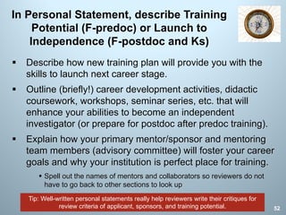 Tip: Well-written personal statements really help reviewers write their critiques for
review criteria of applicant, sponsors, and training potential.
In Personal Statement, describe Training
Potential (F-predoc) or Launch to
Independence (F-postdoc and Ks)
§ Describe how new training plan will provide you with the
skills to launch next career stage.
§ Outline (briefly!) career development activities, didactic
coursework, workshops, seminar series, etc. that will
enhance your abilities to become an independent
investigator (or prepare for postdoc after predoc training).
§ Explain how your primary mentor/sponsor and mentoring
team members (advisory committee) will foster your career
goals and why your institution is perfect place for training.
§ Spell out the names of mentors and collaborators so reviewers do not
have to go back to other sections to look up
52
 