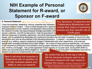 NIH Example of Personal
Statement for R-award, or
Sponsor on F-award
Be careful that you do not dig a hole to
fall into because reviewers want to see
innovative research with high impact to
address NIH mission—remember F-awards do not have
innovation sections because the science falls thematically under
Mentor’s established and productive research program
Best to tell what that expertise is.
Statements with no specifics do
not help reviewers assess your
ability to carry out research
Your Sponsors, Co-sponsors and
Collaborators Biosketches must
include their history of mentoring
trainees and their specific role on
YOUR grant
54
 