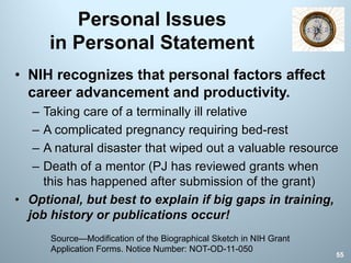 Personal Issues
in Personal Statement
• NIH recognizes that personal factors affect
career advancement and productivity.
– Taking care of a terminally ill relative
– A complicated pregnancy requiring bed-rest
– A natural disaster that wiped out a valuable resource
– Death of a mentor (PJ has reviewed grants when
this has happened after submission of the grant)
• Optional, but best to explain if big gaps in training,
job history or publications occur!
Source—Modification of the Biographical Sketch in NIH Grant
Application Forms. Notice Number: NOT-OD-11-050
55
 