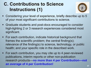 C. Contributions to Science
Instructions (1)
§ Considering your level of experience, briefly describe up to 5
of your most significant contributions to science.
§ Graduate students and post-docs encouraged to consider
high-lighting 2 or 3 research experiences considered most
significant.
§ For each contribution, indicate historical background that
frames the scientific problem; the central finding(s);
relevance of the finding(s) to science, technology, or public
health; and your specific role in the described work.
§ For each contribution, you may cite up to 4 peer-reviewed
publications, interim reports or other non-publication
research products—no more than 4 per Contribution—not
an average of 4 per Contribution! 57
 