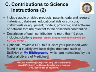 C. Contributions to Science
Instructions (2)
§ Include audio or video products; patents; data and research
materials; databases; educational aids or curricula;
instruments or equipment; models; protocols; and software
or netware that are relevant to the described contribution.
§ Description of each contribution no more than ½ page
including citations (Figures, tables, graphs no longer allowed per
NOT-OD-16-004).
§ Optional: Provide a URL to full list of your published work
found in a publicly available digital database such as
SciENcv or My Bibliography, which are maintained by the
National Library of Medicine.
URL for My Bibliography—can only use Government
based URL (.gov) No Google Scholar; must type-out
URL, not embed as hyperlink.
58
 