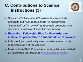 C. Contributions to Science
Instructions (3)
• Sponsors/Collaborators/Consultants can include
abstracts but NOT manuscripts “in preparation”,
“submitted” or ”in review” as research products—can
discuss in narrative of scientific contribution.
• Exception: Fellowship Bios for F-awards, can
include “in preparation”, “submitted” or ”in review”
• Indicate if you previously used another name that is
reflected in any of the citations.
• Must include PMCID numbers on all publications listed
on Biosketch that fall under Public Access Policy.
59
 