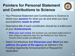 Pointers for Personal Statement
and Contributions to Science
• Your Personal Statement and Contributions to Science is
where your passion for what you do and what you have
accomplished needs to shine!
• Descriptive title of each contribution should be a bullet point
of your Achievements
Ø Write your own review: the reviewer can use these bullet points in
their critique to describe How You are Perfect for Your Role on
Current Grant (subtle yet effective!)
• Select Contributions that Showcase your Work but also
address the goals of the agency as defined in the
Funding Opportunity Announcement or Request for
Application
63
 