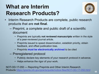 What are Interim
Research Products?
• Interim Research Products are complete, public research
products that are not final.
– Preprint, a complete and public draft of a scientific
document
• Preprints are typically not reviewed manuscripts written in the style
of a peer-reviewed journal article.
• Preprints issued to speed dissemination, establish priority, obtain
feedback, and offset publication bias.
• Preprints must be electronically archived to be cited
– Preregistered protocol
• Publicly declare key elements of your research protocol in advance.
• Helps enhance the rigor of your work.
65
NOT-OD-17-050 — Reporting Preprints and Other Interim Research
Products https://grants.nih.gov/grants/guide/notice-files/NOT-OD-17-050.html
 