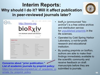 Interim Reports:
Why should I do it? Will it affect publication
in peer-reviewed journals later?
66
http://biorxiv.org
• bioRxiv (pronounced "bio-
archive") is a free online archive
and distribution service
for unpublished preprints in the
life sciences.
• Operated by Cold Spring Harbor
Laboratory, a not-for-profit
research and educational
institution.
• By posting preprints on bioRxiv,
authors are able to make their
findings immediately available to
the scientific community and
receive feedback on draft
manuscripts before they are
submitted to journals.
Concerns about “prior publication.”
List of academic journals by preprint policy:
https://en.wikipedia.org/wiki/List_of_academic_jo
urnals_by_preprint_policy
 