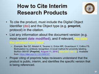 How to Cite Interim
Research Products
• To cite the product, must include the Digital Object
Identifier (doi) and the Object type (e.g. preprint,
protocol) in the citation.
• List any information about the document version (e.g.
most recent date modified), and if relevant, the date
the product was cited.
– Example: Bar DZ, Atkatsh K, Tavarez U, Erdos MR, Gruenbaum Y, Collins FS.
Biotinylation by antibody recognition- A novel method for proximity labeling.
BioRxiv 069187 [Preprint]. August 11, 2016 [cited 2017 Jan 12]. Available
from: https://doi.org/10.1101/069187.
• Proper citing of preprints helps reviewers understand that the
product is public, interim, and identifies the specific version that
is being referenced.
67
 
