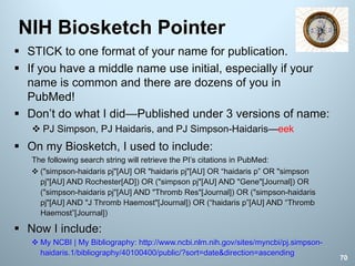 § STICK to one format of your name for publication.
§ If you have a middle name use initial, especially if your
name is common and there are dozens of you in
PubMed!
§ Don’t do what I did—Published under 3 versions of name:
v PJ Simpson, PJ Haidaris, and PJ Simpson-Haidaris—eek
§ On my Biosketch, I used to include:
The following search string will retrieve the PI’s citations in PubMed:
v ("simpson-haidaris pj"[AU] OR "haidaris pj"[AU] OR “haidaris p” OR "simpson
pj"[AU] AND Rochester[AD]) OR ("simpson pj"[AU] AND "Gene"[Journal]) OR
("simpson-haidaris pj"[AU] AND "Thromb Res"[Journal]) OR ("simpson-haidaris
pj"[AU] AND "J Thromb Haemost"[Journal]) OR (“haidaris p”[AU] AND “Thromb
Haemost”[Journal])
§ Now I include:
v My NCBI | My Bibliography: http://www.ncbi.nlm.nih.gov/sites/myncbi/pj.simpson-
haidaris.1/bibliography/40100400/public/?sort=date&direction=ascending
NIH Biosketch Pointer
70
 