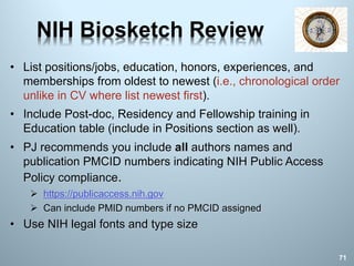 NIH Biosketch Review
• List positions/jobs, education, honors, experiences, and
memberships from oldest to newest (i.e., chronological order
unlike in CV where list newest first).
• Include Post-doc, Residency and Fellowship training in
Education table (include in Positions section as well).
• PJ recommends you include all authors names and
publication PMCID numbers indicating NIH Public Access
Policy compliance.
Ø https://publicaccess.nih.gov
Ø Can include PMID numbers if no PMCID assigned
• Use NIH legal fonts and type size
71
 