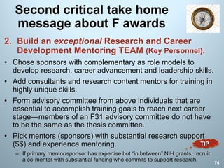 Second critical take home
message about F awards
2. Build an exceptional Research and Career
Development Mentoring TEAM (Key Personnel).
• Chose sponsors with complementary as role models to
develop research, career advancement and leadership skills.
• Add consultants and research content mentors for training in
highly unique skills.
• Form advisory committee from above individuals that are
essential to accomplish training goals to reach next career
stage—members of an F31 advisory committee do not have
to be the same as the thesis committee.
• Pick mentors (sponsors) with substantial research support
($$) and experience mentoring.
– If primary mentor/sponsor has expertise but “in between” NIH grants, recruit
a co-mentor with substantial funding who commits to support research.
74
TIP
 