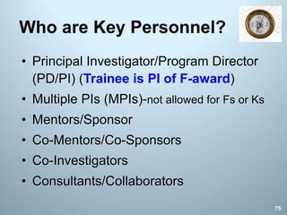 Who are Key Personnel?
• Principal Investigator/Program Director
(PD/PI) (Trainee is PI of F-award)
• Multiple PIs (MPIs)-not allowed for Fs or Ks
• Mentors/Sponsor
• Co-Mentors/Co-Sponsors
• Co-Investigators
• Consultants/Collaborators
75
 