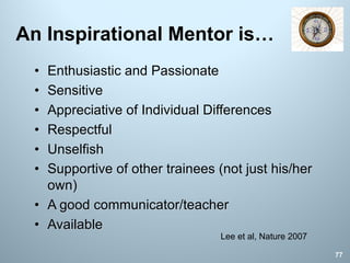 An Inspirational Mentor is…
• Enthusiastic and Passionate
• Sensitive
• Appreciative of Individual Differences
• Respectful
• Unselfish
• Supportive of other trainees (not just his/her
own)
• A good communicator/teacher
• Available
77
Lee et al, Nature 2007
 