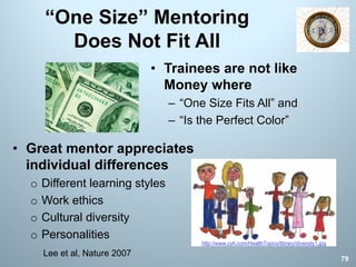 “One Size” Mentoring
Does Not Fit All
• Trainees are not like
Money where
– “One Size Fits All” and
– “Is the Perfect Color”
79
Lee et al, Nature 2007
• Great mentor appreciates
individual differences
o Different learning styles
o Work ethics
o Cultural diversity
o Personalities
http://www.cyh.com/HealthTopics/library/diversity1.jpg
 