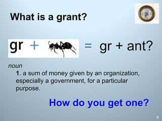 What is a grant?
noun
1. a sum of money given by an organization,
especially a government, for a particular
purpose.
= gr + ant?
How do you get one?
8
 
