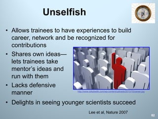 Unselfish
82
Lee et al, Nature 2007
• Allows trainees to have experiences to build
career, network and be recognized for
contributions
• Shares own ideas—
lets trainees take
mentor’s ideas and
run with them
• Lacks defensive
manner http://www.isikplastik.com/wp-content/uploads/2013/10/career.jpg
• Delights in seeing younger scientists succeed
 