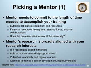 Picking a Mentor (1)
83
• Mentor needs to commit to the length of time
needed to accomplish your training
o Sufficient lab space, equipment and resources
o Financial resources from grants, start-up funds, industry
collaborations
o Does the professor plan to stay at the university?
• Mentor’s research is broadly aligned with your
research interests
o Is a recognized expert in the field
o Able to provide networking opportunities
o Publishes in a timely and regular manner
o Commits to trainee’s career development, hopefully lifelong
adapted from: http://www.cc.gatech.edu/faculty/ashwin/wisdom/how-to-choosean-advisor.html
 