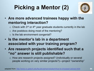 Picking a Mentor (2)
84adapted from: http://www.cc.gatech.edu/faculty/ashwin/wisdom/how-to-choosean-advisor.html
• Are more advanced trainees happy with the
mentoring interaction?
o Check with 3rd or 4th year graduate students currently in the lab
o Are postdocs doing most of the mentoring?
o Is the lab environment congenial?
• Is the mentor’s lab in a department
associated with your training program?
• Are research projects identified such that a
“no” answer is still publishable?
o How are research projects assigned? (individually or several
people working on very similar projects?)—project “ownership”
 
