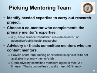 Picking Mentoring Team
85
• Identify needed expertise to carry out research
project.
• Choose a co-mentor who complements the
primary mentor’s expertise.
o e.g., basic science researcher, clinician-scientist, or
population/public health researcher
• Advisory or thesis committee mentors who are
content mentors.
o Provide short-term training or expertise in special skills not
available in primary mentor’s lab
o Grant advisory committee members agree to meet 2-4
times/yr; Thesis committees usually meet 1-2 times/yr
 