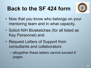 Back to the SF 424 form
• Now that you know who belongs on your
mentoring team and in what capacity,
• Solicit NIH Biosketches (for all listed as
Key Personnel) and
• Request Letters of Support from
consultants and collaborators
– altogether these letters cannot exceed 6
pages
87
 