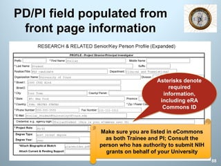 PD/PI field populated from
front page information
Asterisks denote
required
information,
including eRA
Commons ID
88
Make sure you are listed in eCommons
as both Trainee and PI; Consult the
person who has authority to submit NIH
grants on behalf of your University
 