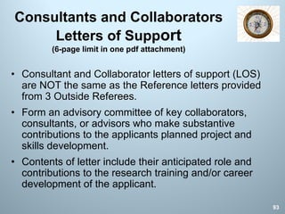 Consultants and Collaborators
Letters of Support
(6-page limit in one pdf attachment)
• Consultant and Collaborator letters of support (LOS)
are NOT the same as the Reference letters provided
from 3 Outside Referees.
• Form an advisory committee of key collaborators,
consultants, or advisors who make substantive
contributions to the applicants planned project and
skills development.
• Contents of letter include their anticipated role and
contributions to the research training and/or career
development of the applicant.
93
 