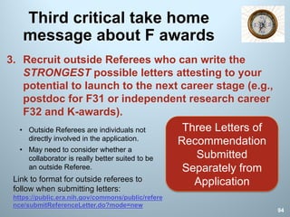 Third critical take home
message about F awards
3. Recruit outside Referees who can write the
STRONGEST possible letters attesting to your
potential to launch to the next career stage (e.g.,
postdoc for F31 or independent research career
F32 and K-awards).
Three Letters of
Recommendation
Submitted
Separately from
ApplicationLink to format for outside referees to
follow when submitting letters:
https://public.era.nih.gov/commons/public/refere
nce/submitReferenceLetter.do?mode=new
94
• Outside Referees are individuals not
directly involved in the application.
• May need to consider whether a
collaborator is really better suited to be
an outside Referee.
 