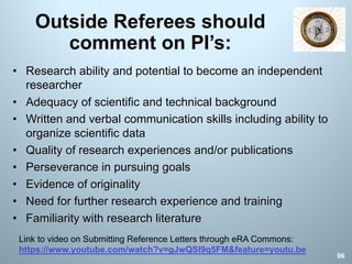 Outside Referees should
comment on PI’s:
• Research ability and potential to become an independent
researcher
• Adequacy of scientific and technical background
• Written and verbal communication skills including ability to
organize scientific data
• Quality of research experiences and/or publications
• Perseverance in pursuing goals
• Evidence of originality
• Need for further research experience and training
• Familiarity with research literature
96
Link to video on Submitting Reference Letters through eRA Commons:
https://www.youtube.com/watch?v=gJwQSI9q5FM&feature=youtu.be
 