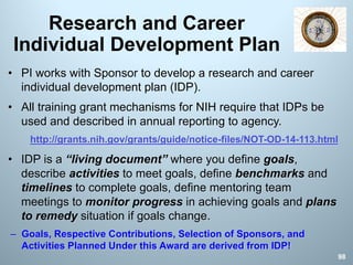 Research and Career
Individual Development Plan
• PI works with Sponsor to develop a research and career
individual development plan (IDP).
• All training grant mechanisms for NIH require that IDPs be
used and described in annual reporting to agency.
http://grants.nih.gov/grants/guide/notice-files/NOT-OD-14-113.html
• IDP is a “living document” where you define goals,
describe activities to meet goals, define benchmarks and
timelines to complete goals, define mentoring team
meetings to monitor progress in achieving goals and plans
to remedy situation if goals change.
– Goals, Respective Contributions, Selection of Sponsors, and
Activities Planned Under this Award are derived from IDP!
98
 