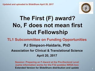 The First (F) award?
No, F does not mean first
but Fellowship
TL1 Subcommittee on Funding Opportunities
PJ Simpson-Haidaris, PhD
Association for Clinical & Translational Science
April 20, 2017
1
Session: Preparing an F-Award at the Pre-Doctoral Level
(same information works for the F32 postdoc NRSA too)
Extended Version for SlideShare distribution and update
Updated and uploaded to SlideShare April 29, 2017
 