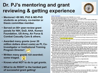 • Mentored >80 MS, PhD & MD-PhD
students as primary, co-mentor or
thesis committee member.
• Served on 80+ peer-review grant
panels for NIH, DoD, AHA, Komen
Foundation, US Army, Air Force &
Combat Casualty Care & others.
• Awarded many grants (over 20
million dollars direct costs) as PI, Co-
Investigator or Institutional Training
Program Director!
• Written many grants not awarded;
some triaged.
• Knows what NOT to do to get grants.
• What to do RIGHT is the hardest part
of successful grant getting!
Dr. PJ’s mentoring and grant
reviewing & getting experience
10
 
