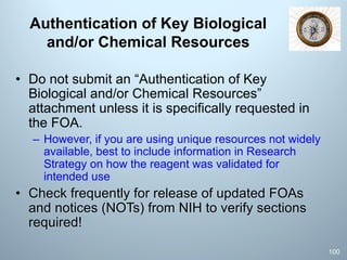Authentication of Key Biological
and/or Chemical Resources
• Do not submit an “Authentication of Key
Biological and/or Chemical Resources”
attachment unless it is specifically requested in
the FOA.
– However, if you are using unique resources not widely
available, best to include information in Research
Strategy on how the reagent was validated for
intended use
• Check frequently for release of updated FOAs
and notices (NOTs) from NIH to verify sections
required!
100
 