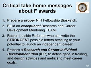 Critical take home messages
about F awards
1. Prepare a proper NIH Fellowship Biosketch.
2. Build an exceptional Research and Career
Development Mentoring TEAM.
3. Recruit outside Referees who can write the
STRONGEST possible letters attesting to your
potential to launch an independent career.
4. Prepare a Research and Career Individual
Development Plan (IDP) to define gaps in training,
and design activities and metrics to meet career
goals.
101
 