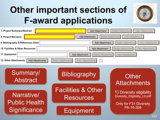 Other important sections of
F-award applications
Bibliography
Facilities & Other
Resources
Equipment
Summary/
Abstract
Narrative/
Public Health
Significance
Other
Attachments
1) Diversity eligibility
Diversity_Eligibility_Ltr.pdf
Only for F31 Diversity
PA-16-308
103
 