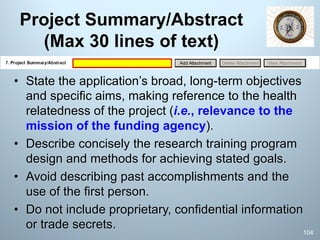 Project Summary/Abstract
(Max 30 lines of text)
• State the application’s broad, long-term objectives
and specific aims, making reference to the health
relatedness of the project (i.e., relevance to the
mission of the funding agency).
• Describe concisely the research training program
design and methods for achieving stated goals.
• Avoid describing past accomplishments and the
use of the first person.
• Do not include proprietary, confidential information
or trade secrets.
104
 