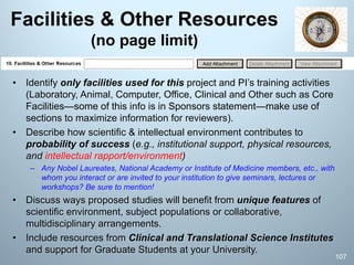 Facilities & Other Resources
(no page limit)
• Identify only facilities used for this project and PI’s training activities
(Laboratory, Animal, Computer, Office, Clinical and Other such as Core
Facilities—some of this info is in Sponsors statement—make use of
sections to maximize information for reviewers).
• Describe how scientific & intellectual environment contributes to
probability of success (e.g., institutional support, physical resources,
and intellectual rapport/environment)
– Any Nobel Laureates, National Academy or Institute of Medicine members, etc., with
whom you interact or are invited to your institution to give seminars, lectures or
workshops? Be sure to mention!
• Discuss ways proposed studies will benefit from unique features of
scientific environment, subject populations or collaborative,
multidisciplinary arrangements.
• Include resources from Clinical and Translational Science Institutes
and support for Graduate Students at your University.
107
 